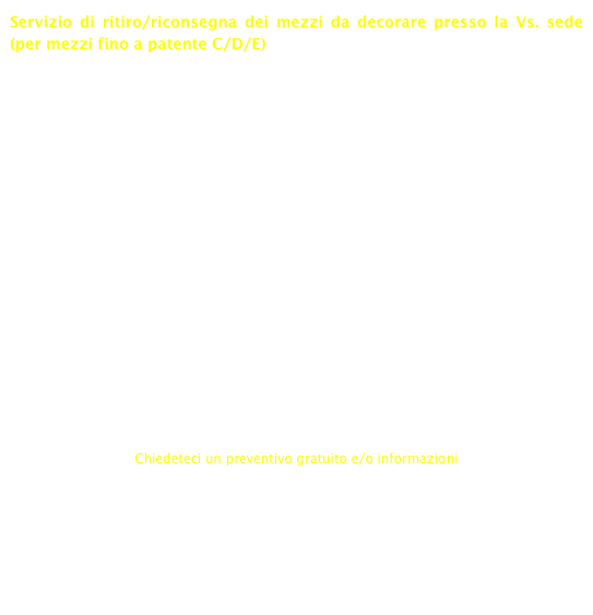 Servizio di ritiro/riconsegna dei mezzi da decorare presso la Vs. sede (per mezzi fino a patente C/D/E)

L’immagine aziendale con cui Vi presentate può essere un fattore di successo fondamentale per la Vs. azienda. Fatevi conoscere mentre i Vs. mezzi si recano nei luoghi di lavoro: sarà una pubblicità gratuita e di sicuro riscontro!

Decoriamo i Vs. mezzi mediante adesivi prespaziati e/o stampa digitale. Garantiamo tempi concordati di ritiro/consegna. Abbiamo una consolidata esperienza nella decorazione di macchine da tuning.

Realizziamo lo studio grafico del mezzo proponendoVi la soluzione più adatta alle Vs. esigenze oppure decoriamo i Vs. automezzi seguendo le indicazioni grafico del Vs. tecnico di fiducia.

Grazie alla ns. esperienza, siamo in grado di decorare tutti i mezzi, dalle autovetture fino ai camion e ai pullman.

La scelta dei prodotti migliori ci permette di garantirVi la durata nel tempo della decorazione del Vs. automezzo.


Chiedeteci un preventivo gratuito e/o informazioni
info@neonscandola.it

