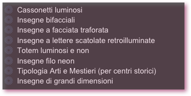   Cassonetti luminosi
  Insegne bifacciali
  Insegne a facciata traforata
  Insegne a lettere scatolate retroilluminate
  Totem luminosi e non
  Insegne filo neon
  Tipologia Arti e Mestieri (per centri storici)
  Insegne di grandi dimensioni