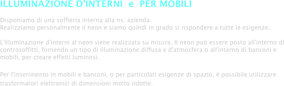 ILLUMINAZIONE D’INTERNI  e  PER MOBILI

Disponiamo di una soffieria interna alla ns. azienda.
Realizziamo personalmente il neon e siamo quindi in grado si rispondere a tutte le esigenze.

L'illuminazione d'interni al neon viene realizzata su misura. Il neon può essere posto all'interno di controsoffitti, fornendo un tipo di illuminazione diffusa e d'atmosfera o all'interno di banconi e mobili, per creare effetti luminosi. 

Per l'inserimento in mobili e banconi, o per particolari esigenze di spazio, è possibile utilizzare trasformatori elettronici di dimensioni molto ridotte.